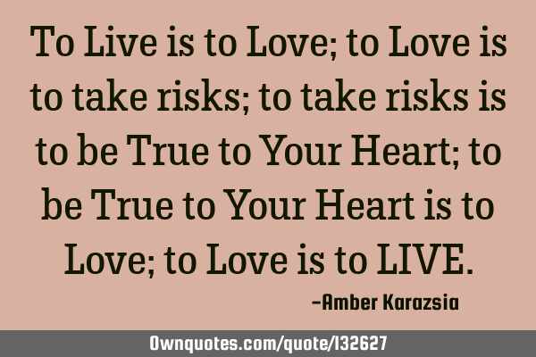 To Live is to Love; to Love is to take risks; to take risks is to be True to Your Heart; to be True