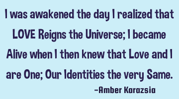I was awakened the day I realized that LOVE Reigns the Universe; I became Alive when I then knew