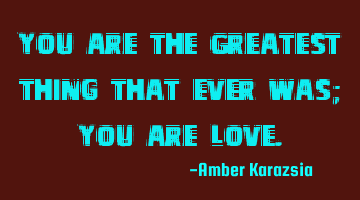 You are the Greatest thing that ever was; You are Love.