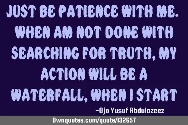 Just be patience with me. When am not done with searching for truth, my action will be a waterfall,