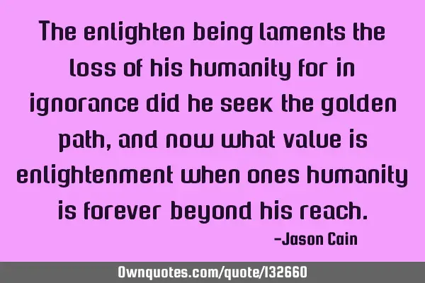 The enlighten being laments the loss of his humanity for in ignorance did he seek the golden path,