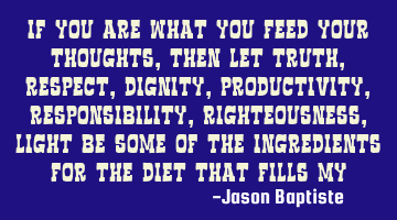 If you are what you feed your thoughts, then let truth, respect, dignity, productivity,