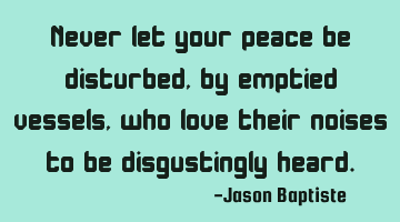 Never let your peace be disturbed, by emptied vessels, who love their noises to be disgustingly