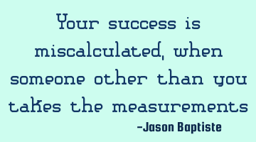 Your success is miscalculated, when someone other than you takes the measurements
