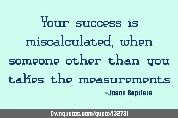 Your success is miscalculated, when someone other than you takes the