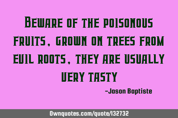 Beware of the poisonous fruits, grown on trees from evil roots, they are usually very