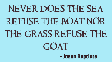 Never does the sea refuse the boat nor the grass refuse the goat