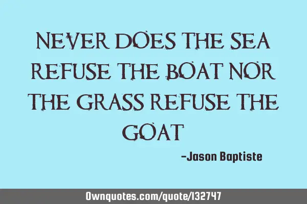 Never does the sea refuse the boat nor the grass refuse the