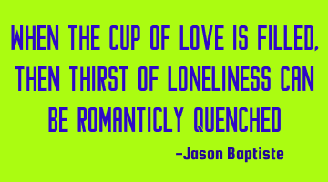 When The cup of love is filled, then thirst of loneliness can be romanticly quenched