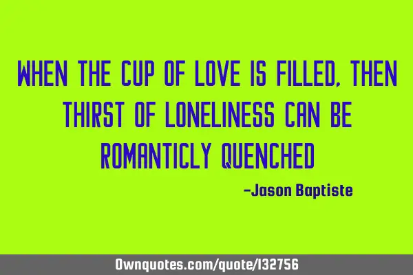 When The cup of love is filled, then thirst of loneliness can be romanticly