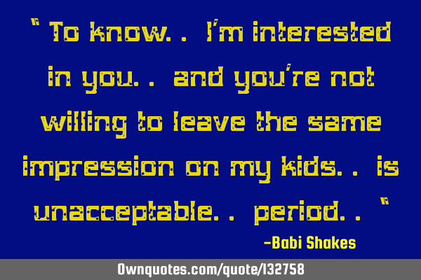 “ To know.. I’m interested in you.. and you’re not willing to leave the same impression on my