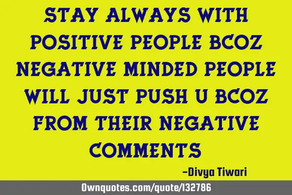 Stay always with positive people bcoz negative minded people will just push u bcoz from their