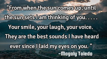 "From when the sun comes up,until the sun sets I am thinking of you.....Your smile,your laugh,your