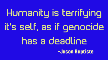 Humanity is terrifying it