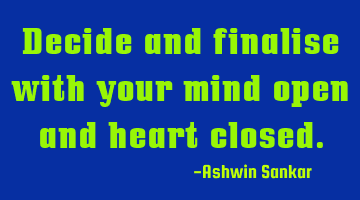 Decide and finalise with your mind open and heart closed.