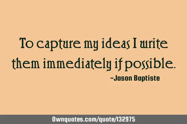 To capture my ideas i write them immediately if