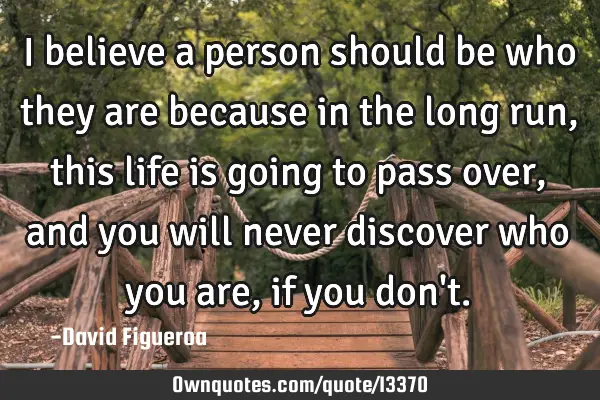 I believe a person should be who they are because in the long run, this life is going to pass over,