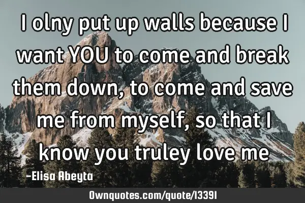 I olny put up walls because i want YOU to come and break them down, to come and save me from myself,