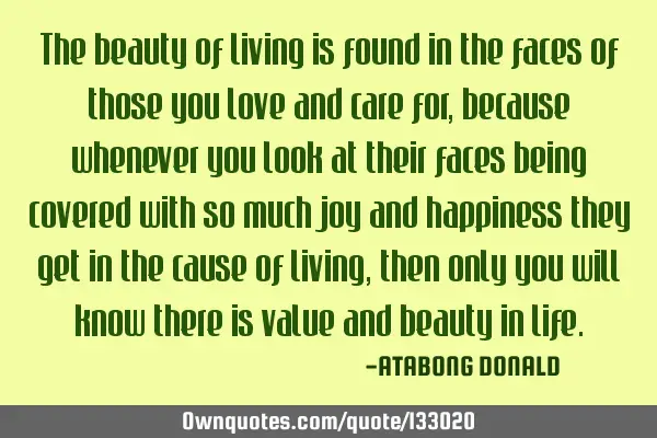 The beauty of living is found in the faces of those you love and care for, because whenever you
