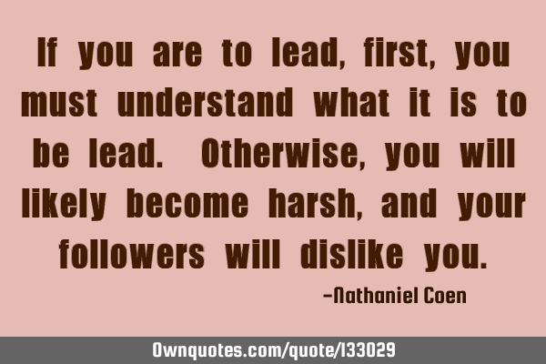 If you are to lead, first, you must understand what it is to be lead. Otherwise, you will likely