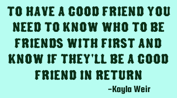 To have a good friend you need to know who to be friends with first and know if they