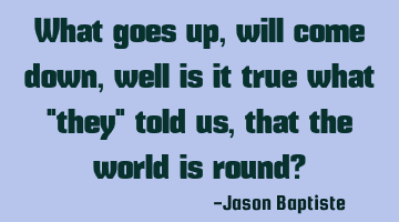 What goes up, will come down, well is it true what "they" told us, that the world is round?