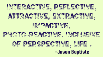 Interactive, reflective, attractive, extractive, impactive, photo-reactive, inclusive of