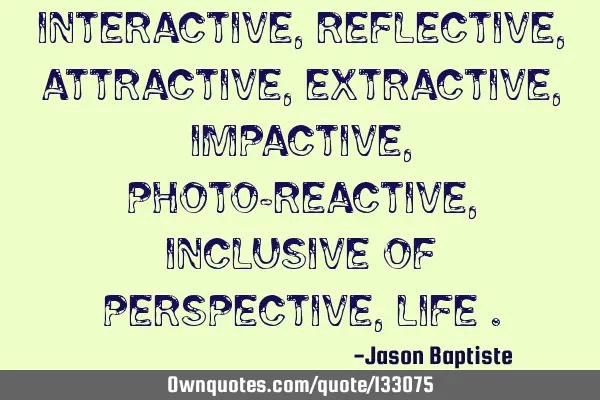 Interactive, reflective, attractive, extractive, impactive, photo-reactive, inclusive of