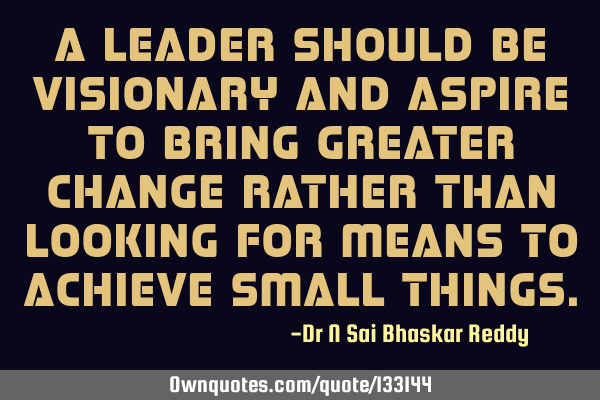 A leader should be visionary and aspire to bring greater change rather than looking for means to