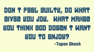 Don’t feel guilty, do what gives you joy. What makes you think God doesn’t want you to enjoy?