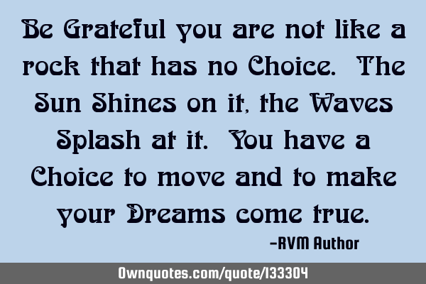Be Grateful you are not like a rock that has no Choice. The Sun Shines on it, the Waves Splash at