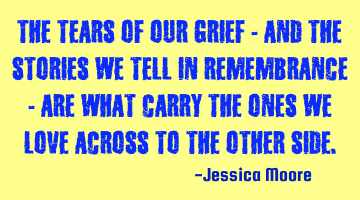 The tears of our grief - and the stories we tell in remembrance - are what carry the ones we love