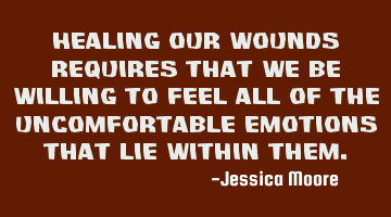 Healing our wounds requires that we be willing to feel all of the uncomfortable emotions that lie
