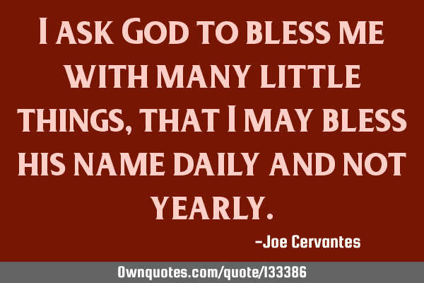 I ask God to bless me with many little things, that I may bless his name daily and not