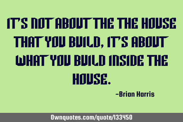 It’s not about the the house that you build, it’s about what you build inside the
