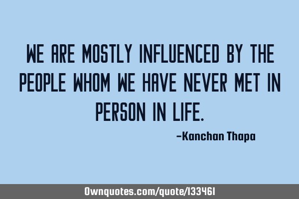We are mostly influenced by the people whom we have never met in person in