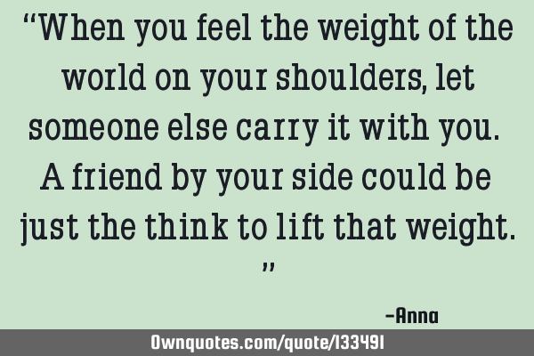 “When you feel the weight of the world on your shoulders, let someone else carry it with you. A