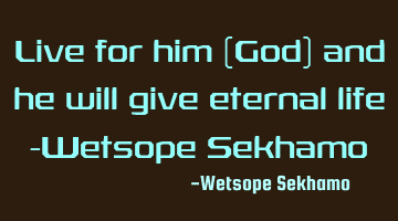 Live for him (God) and he will give eternal life -Wetsope Sekhamo