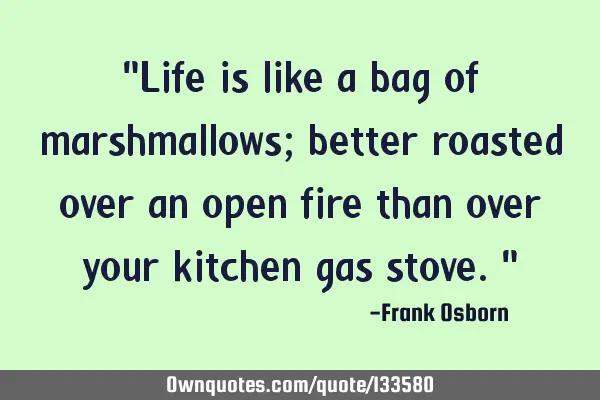 "Life is like a bag of marshmallows; better roasted over an open fire than over your kitchen gas