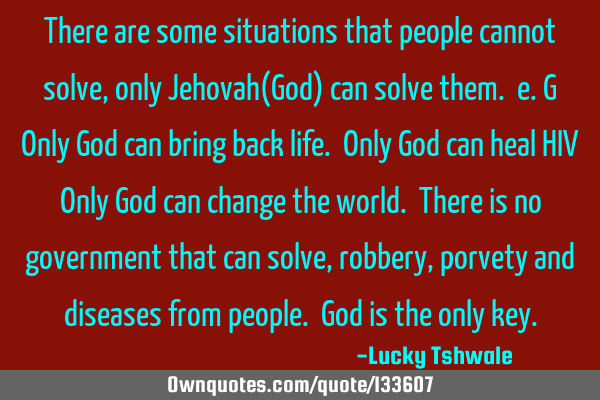 There are some situations that people cannot solve,only Jehovah(God) can solve them. e.g Only God