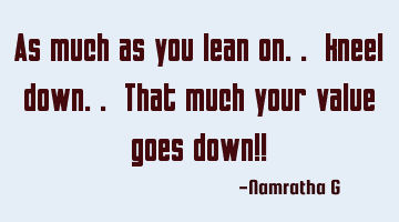 As much as you lean on.. kneel down.. That much your value goes down!!