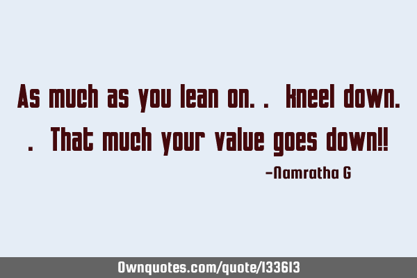 As much as you lean on.. kneel down.. That much your value goes down!!