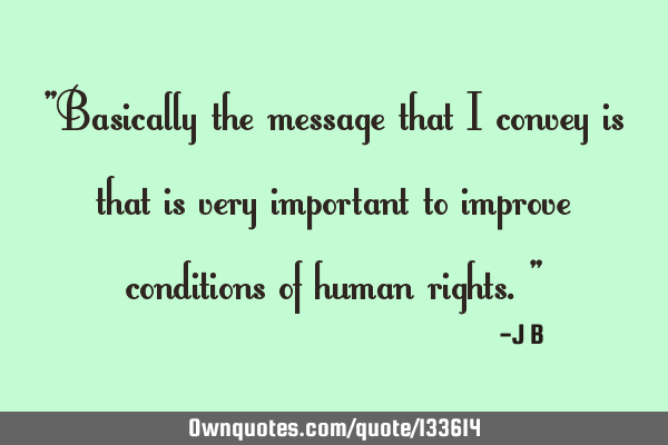 Basically the message that I convey is that is very important to improve conditions of human