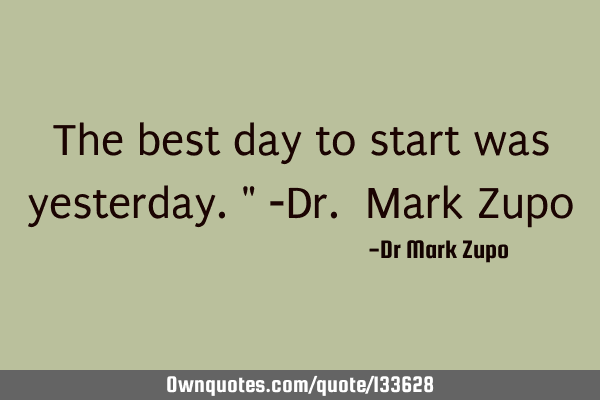 The best day to start was yesterday." -Dr. Mark Z
