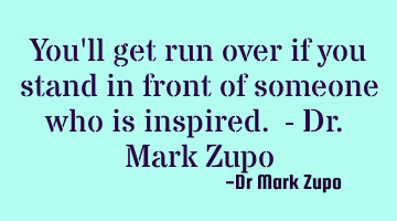 You'll get run over if you stand in front of someone who is inspired. - Dr. Mark Zupo