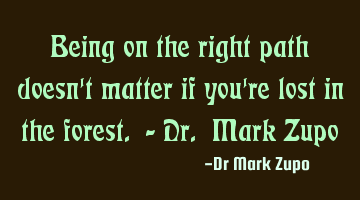 Being on the right path doesn't matter if you're lost in the forest. - Dr. Mark Zupo