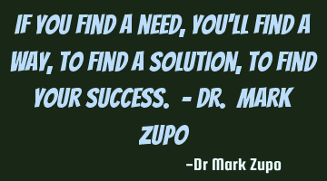 If you find a need, you'll find a way, to find a solution, to find your success. - Dr. Mark Zupo