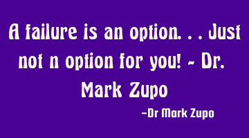 A failure is an option...just not n option for you! - Dr. Mark Zupo