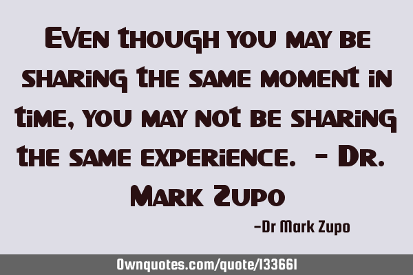 Even though you may be sharing the same moment in time, you may not be sharing the same experience.