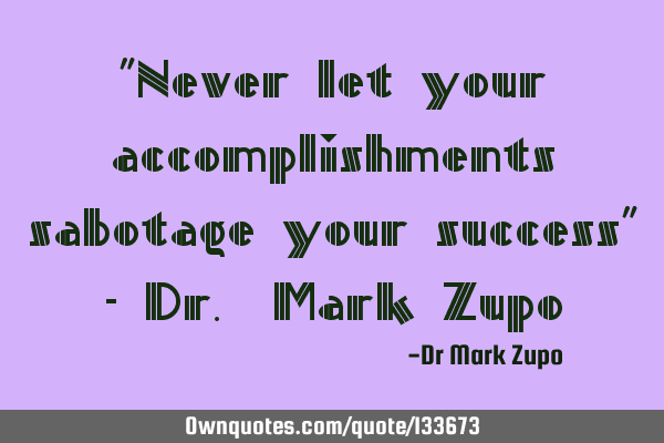 "Never let your accomplishments sabotage your success" - Dr. Mark Z